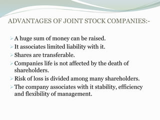 ADVANTAGES OF JOINT STOCK COMPANIES:-
A huge sum of money can be raised.
It associates limited liability with it.
Shares are transferable.
Companies life is not affected by the death of
shareholders.
Risk of loss is divided among many shareholders.
The company associates with it stability, efficiency
and flexibility of management.
 