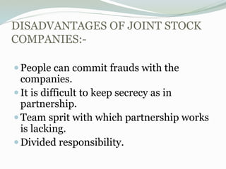 DISADVANTAGES OF JOINT STOCK
COMPANIES:-
People can commit frauds with the
companies.
It is difficult to keep secrecy as in
partnership.
Team sprit with which partnership works
is lacking.
Divided responsibility.
 