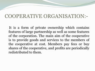 COOPERATIVE ORGANISATION:-
It is a form of private ownership which contains
features of large partnership as well as some features
of the corporation. The main aim of the cooperative
is to provide goods and services to the members of
the cooperative at cost. Members pay fees or buy
shares of the cooperative, and profits are periodically
redistributed to them.
 