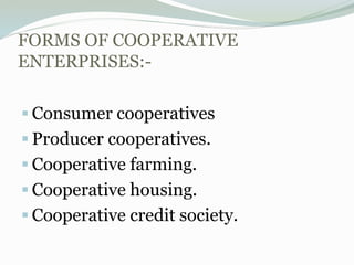 FORMS OF COOPERATIVE
ENTERPRISES:-
 Consumer cooperatives
 Producer cooperatives.
 Cooperative farming.
 Cooperative housing.
 Cooperative credit society.
 