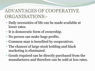 ADVANTAGES OF COOPERATIVE
ORGANISATIONS:-
 Daily necessities of life can be made available at
lower rates.
 It is democratic form of ownership.
 No person can make huge profits.
 Common man is benefited by cooperatives.
 The chances of large stock holding and black
marketing is eliminated.
 Goods required can be directly purchased from the
manufactures and therefore can be sold at less rates.
 