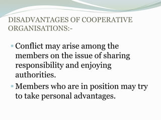 DISADVANTAGES OF COOPERATIVE
ORGANISATIONS:-
 Conflict may arise among the
members on the issue of sharing
responsibility and enjoying
authorities.
 Members who are in position may try
to take personal advantages.
 