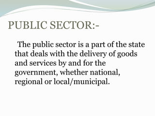 PUBLIC SECTOR:-
The public sector is a part of the state
that deals with the delivery of goods
and services by and for the
government, whether national,
regional or local/municipal.
 