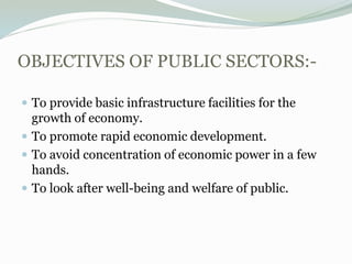 OBJECTIVES OF PUBLIC SECTORS:-
 To provide basic infrastructure facilities for the
growth of economy.
 To promote rapid economic development.
 To avoid concentration of economic power in a few
hands.
 To look after well-being and welfare of public.
 