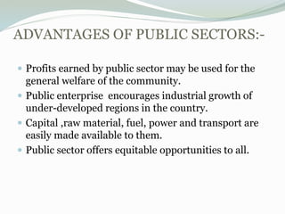 ADVANTAGES OF PUBLIC SECTORS:-
 Profits earned by public sector may be used for the
general welfare of the community.
 Public enterprise encourages industrial growth of
under-developed regions in the country.
 Capital ,raw material, fuel, power and transport are
easily made available to them.
 Public sector offers equitable opportunities to all.
 