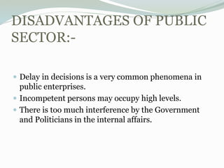 DISADVANTAGES OF PUBLIC
SECTOR:-
 Delay in decisions is a very common phenomena in
public enterprises.
 Incompetent persons may occupy high levels.
 There is too much interference by the Government
and Politicians in the internal affairs.
 
