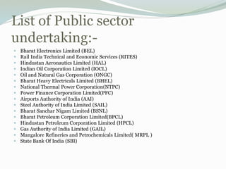 List of Public sector
undertaking:-
 Bharat Electronics Limited (BEL)
 Rail India Technical and Economic Services (RITES)
 Hindustan Aeronautics Limited (HAL)
 Indian Oil Corporation Limited (IOCL)
 Oil and Natural Gas Corporation (ONGC)
 Bharat Heavy Electricals Limited (BHEL)
 National Thermal Power Corporation(NTPC)
 Power Finance Corporation Limited(PFC)
 Airports Authority of India (AAI)
 Steel Authority of India Limited (SAIL)
 Bharat Sanchar Nigam Limited (BSNL)
 Bharat Petroleum Corporation Limited(BPCL)
 Hindustan Petroleum Corporation Limited (HPCL)
 Gas Authority of India Limited (GAIL)
 Mangalore Refineries and Petrochemicals Limited( MRPL )
 State Bank Of India (SBI)
 