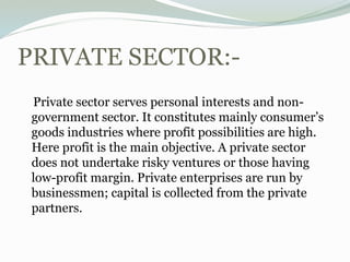 PRIVATE SECTOR:-
Private sector serves personal interests and non-
government sector. It constitutes mainly consumer’s
goods industries where profit possibilities are high.
Here profit is the main objective. A private sector
does not undertake risky ventures or those having
low-profit margin. Private enterprises are run by
businessmen; capital is collected from the private
partners.
 