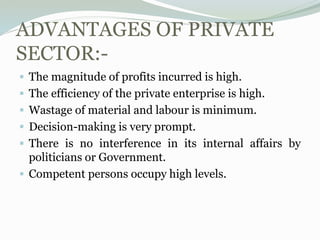 ADVANTAGES OF PRIVATE
SECTOR:-
 The magnitude of profits incurred is high.
 The efficiency of the private enterprise is high.
 Wastage of material and labour is minimum.
 Decision-making is very prompt.
 There is no interference in its internal affairs by
politicians or Government.
 Competent persons occupy high levels.
 