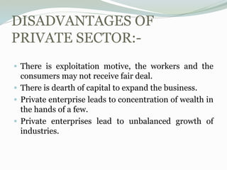 DISADVANTAGES OF
PRIVATE SECTOR:-
 There is exploitation motive, the workers and the
consumers may not receive fair deal.
 There is dearth of capital to expand the business.
 Private enterprise leads to concentration of wealth in
the hands of a few.
 Private enterprises lead to unbalanced growth of
industries.
 