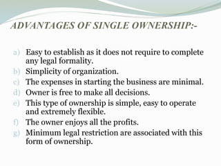 ADVANTAGES OF SINGLE OWNERSHIP:-
a) Easy to establish as it does not require to complete
any legal formality.
b) Simplicity of organization.
c) The expenses in starting the business are minimal.
d) Owner is free to make all decisions.
e) This type of ownership is simple, easy to operate
and extremely flexible.
f) The owner enjoys all the profits.
g) Minimum legal restriction are associated with this
form of ownership.
 