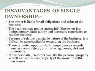 DISADVANTAGES OF SINGLE
OWNERSHIP:-
 The owner is liable for all obligations and debts of the
business.
 The business may not be successful if the owner has
limited money, lacks ability and necessary experience to
run the business.
 Because of relatively unstable nature of the business, it is
difficult to raise capital for expanding the business.
 There is limited opportunity for employees as regards
monetary rewards(e.g., profit sharing, bonus, etc) and
promotions.
 If business fails , creditors can take the personal property
as well as the business property of the owner to settle
their claims.
 