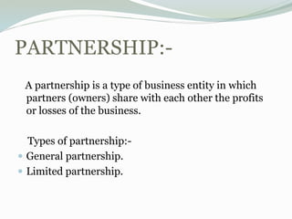 PARTNERSHIP:-
A partnership is a type of business entity in which
partners (owners) share with each other the profits
or losses of the business.
Types of partnership:-
 General partnership.
 Limited partnership.
 