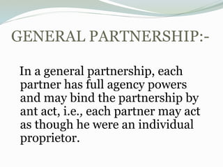 GENERAL PARTNERSHIP:-
In a general partnership, each
partner has full agency powers
and may bind the partnership by
ant act, i.e., each partner may act
as though he were an individual
proprietor.
 