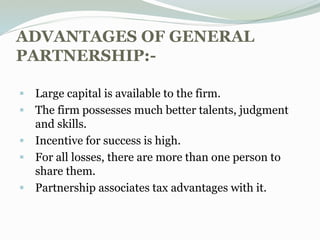 ADVANTAGES OF GENERAL
PARTNERSHIP:-
 Large capital is available to the firm.
 The firm possesses much better talents, judgment
and skills.
 Incentive for success is high.
 For all losses, there are more than one person to
share them.
 Partnership associates tax advantages with it.
 