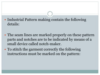  Industrial Pattern making contain the following
details:
 The seam lines are marked properly on these pattern
parts and notches are to be indicated by means of a
small device called notch-maker.
 To stitch the garment correctly the following
instructions must be marked on the pattern:
 