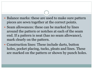  Balance marks: these are used to make sure pattern
pieces are sewn together at the correct points.
 Seam allowances: these can be marked by lines
around the pattern or notches at each of the seam
end. If a pattern is neat (has no seam allowance),
mark clearly on the pattern.
 Construction lines: These include darts, button
holes, pocket placing, tucks, pleats and lines. These
are marked on the pattern or shown by punch holes.
 