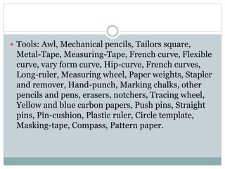  Tools: Awl, Mechanical pencils, Tailors square,
Metal-Tape, Measuring-Tape, French curve, Flexible
curve, vary form curve, Hip-curve, French curves,
Long-ruler, Measuring wheel, Paper weights, Stapler
and remover, Hand-punch, Marking chalks, other
pencils and pens, erasers, notchers, Tracing wheel,
Yellow and blue carbon papers, Push pins, Straight
pins, Pin-cushion, Plastic ruler, Circle template,
Masking-tape, Compass, Pattern paper.
 