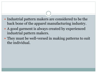  Industrial pattern makers are considered to be the
back bone of the apparel manufacturing industry.
 A good garment is always created by experienced
industrial pattern makers.
 They must be well-versed in making patterns to suit
the individual.
 