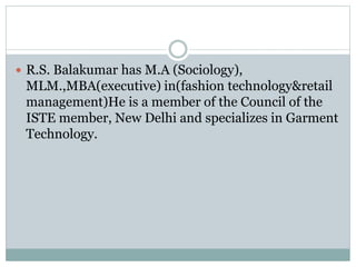  R.S. Balakumar has M.A (Sociology),
MLM.,MBA(executive) in(fashion technology&retail
management)He is a member of the Council of the
ISTE member, New Delhi and specializes in Garment
Technology.
 