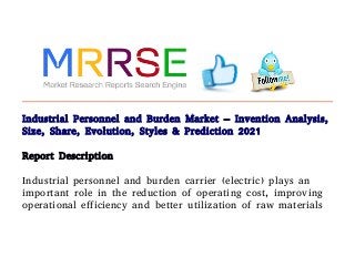 Industrial Personnel and Burden Market – Invention Analysis,
Size, Share, Evolution, Styles & Prediction 2021
Report Description
Industrial personnel and burden carrier (electric) plays an
important role in the reduction of operating cost, improving
operational efficiency and better utilization of raw materials
 