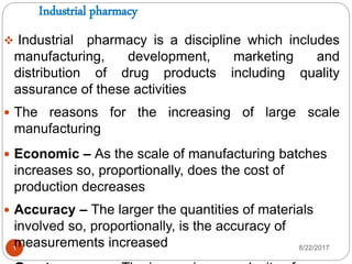 Industrial pharmacy
8/22/20171
 Industrial pharmacy is a discipline which includes
manufacturing, development, marketing and
distribution of drug products including quality
assurance of these activities
 The reasons for the increasing of large scale
manufacturing
 Economic – As the scale of manufacturing batches
increases so, proportionally, does the cost of
production decreases
 Accuracy – The larger the quantities of materials
involved so, proportionally, is the accuracy of
measurements increased
 