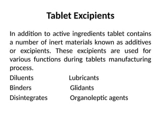 Tablet Excipients
In addition to active ingredients tablet contains
a number of inert materials known as additives
or excipients. These excipients are used for
various functions during tablets manufacturing
process.
Diluents Lubricants
Binders Glidants
Disintegrates Organoleptic agents
 