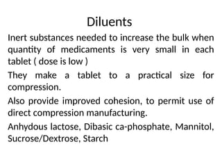 Diluents
Inert substances needed to increase the bulk when
quantity of medicaments is very small in each
tablet ( dose is low )
They make a tablet to a practical size for
compression.
Also provide improved cohesion, to permit use of
direct compression manufacturing.
Anhydous lactose, Dibasic ca-phosphate, Mannitol,
Sucrose/Dextrose, Starch
 