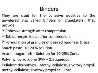 Binders
They are used for the cohesive qualities to the
powdered also called binders or granulators. They
provide
Cohesive strength after compression
Tablet remain intact after compression
Formulation of granules of desired hardness & size.
Starch paste -10-20 % solution
Acacia, tragacanth – Solution for 10-25% Conc.
Polyvinyl pyrrolidone (PVP)- 2% aqueous
Cellulose derivatives – Methyl cellulose, Hydroxy propyl
methyl cellulose, Hydroxy propyl cellulose
 