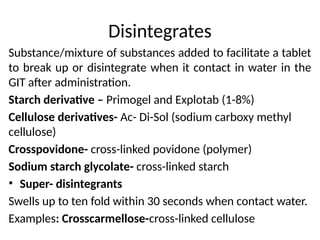 Disintegrates
Substance/mixture of substances added to facilitate a tablet
to break up or disintegrate when it contact in water in the
GIT after administration.
Starch derivative – Primogel and Explotab (1-8%)
Cellulose derivatives- Ac- Di-Sol (sodium carboxy methyl
cellulose)
Crosspovidone- cross-linked povidone (polymer)
Sodium starch glycolate- cross-linked starch
• Super- disintegrants
Swells up to ten fold within 30 seconds when contact water.
Examples: Crosscarmellose-cross-linked cellulose
 