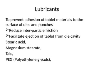 Lubricants
To prevent adhesion of tablet materials to the
surface of dies and punches
Reduce inter-particle friction
Facilitate ejection of tablet from die cavity
Stearic acid,
Magnesium stearate,
Talc,
PEG (Polyethylene glycols),
 