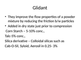Glidant
• They improve the flow properties of a powder
mixture by reducing the friction b/w particles
• Added in dry state just prior to compression
Corn Starch – 5-10% conc.,
Talc-5% conc.,
Silica derivative – Colloidal silicas such as
Cab-O-Sil, Syloid, Aerosil in 0.25- 3%
 