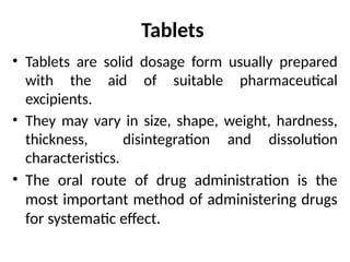 Tablets
• Tablets are solid dosage form usually prepared
with the aid of suitable pharmaceutical
excipients.
• They may vary in size, shape, weight, hardness,
thickness, disintegration and dissolution
characteristics.
• The oral route of drug administration is the
most important method of administering drugs
for systematic effect.
 
