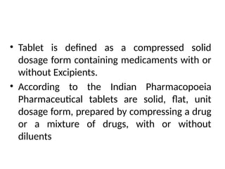 • Tablet is defined as a compressed solid
dosage form containing medicaments with or
without Excipients.
• According to the Indian Pharmacopoeia
Pharmaceutical tablets are solid, flat, unit
dosage form, prepared by compressing a drug
or a mixture of drugs, with or without
diluents
 