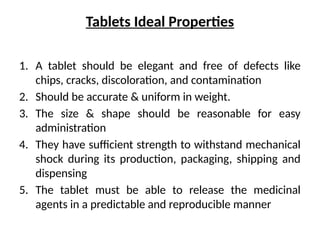 Tablets Ideal Properties
1. A tablet should be elegant and free of defects like
chips, cracks, discoloration, and contamination
2. Should be accurate & uniform in weight.
3. The size & shape should be reasonable for easy
administration
4. They have sufficient strength to withstand mechanical
shock during its production, packaging, shipping and
dispensing
5. The tablet must be able to release the medicinal
agents in a predictable and reproducible manner
 