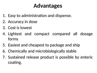 Advantages
1. Easy to administration and dispense.
2. Accuracy in dose
3. Cost is lowest
4. Lightest and compact compared all dosage
forms
5. Easiest and cheapest to package and ship
6. Chemically and microbiologically stable
7. Sustained release product is possible by enteric
coating.
 