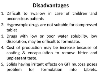 Disadvantages
1. Difficult to swallow in case of children and
unconscious patients
2. Hygroscopic drugs are not suitable for compressed
tablet
3. Drugs with low or poor water solubility, low
dissolution, may be difficult to formulate.
4. Cost of production may be increase because of
coating & encapsulation to remove bitter and
unpleasant taste.
5. Solids having irritant effects on GIT mucosa poses
problem for formulation into tablets.
 