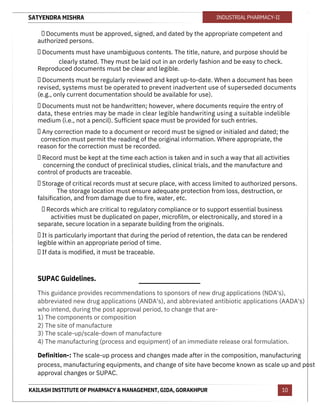 SATYENDRA MISHRA
KAILASH INSTITUTE OF PHARMACY & MANAGEMENT, GIDA, GORAKHPUR
INDUSTRIAL PHARMACY-II
10
 Documents must be approved, signed, and dated by the appropriate competent and
authorized persons.
 Documents must have unambiguous contents. The title, nature, and purpose should be
clearly stated. They must be laid out in an orderly fashion and be easy to check.
Reproduced documents must be clear and legible.
 Documents must be regularly reviewed and kept up-to-date. When a document has been
revised, systems must be operated to prevent inadvertent use of superseded documents
(e.g., only current documentation should be available for use).
 Documents must not be handwritten; however, where documents require the entry of
data, these entries may be made in clear legible handwriting using a suitable indelible
medium (i.e., not a pencil). Sufficient space must be provided for such entries.
 Any correction made to a document or record must be signed or initialed and dated; the
correction must permit the reading of the original information. Where appropriate, the
reason for the correction must be recorded.
 Record must be kept at the time each action is taken and in such a way that all activities
concerning the conduct of preclinical studies, clinical trials, and the manufacture and
control of products are traceable.
 Storage of critical records must at secure place, with access limited to authorized persons.
The storage location must ensure adequate protection from loss, destruction, or
falsification, and from damage due to fire, water, etc.
 Records which are critical to regulatory compliance or to support essential business
activities must be duplicated on paper, microfilm, or electronically, and stored in a
separate, secure location in a separate building from the originals.
 It is particularly important that during the period of retention, the data can be rendered
legible within an appropriate period of time.
 If data is modified, it must be traceable.
SUPAC Guidelines.
This guidance provides recommendations to sponsors of new drug applications (NDA's),
abbreviated new drug applications (ANDA's), and abbreviated antibiotic applications (AADA's)
who intend, during the post approval period, to change that are-
1) The components or composition
2) The site of manufacture
3) The scale-up/scale-down of manufacture
4) The manufacturing (process and equipment) of an immediate release oral formulation.
Definition-: The scale-up process and changes made after in the composition, manufacturing
process, manufacturing equipments, and change of site have become known as scale up and post
approval changes or SUPAC.
 
