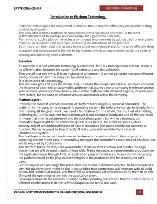 SATYENDRA MISHRA
KAILASH INSTITUTE OF PHARMACY & MANAGEMENT, GIDA, GORAKHPUR
INDUSTRIAL PHARMACY-II
12
Introduction to Platform Technology
Platform technologies are considered a valuable tool to improve efficiency and quality in drug
product development.
The basic idea is that a platform, in combination with a risk-based approach, is the most
systematic method to leverage prior knowledge for a given new molecule.
Furthermore, such a platform enables a continuous improvement by adding data for every new
molecule developed by this approach, increasing the robustness of the platform.
But it has often been said that access to the latest technological platforms to aid efficient drug
discovery and development is limited to Big Pharma, which can more easily justify the costs of
creating and operating these platforms.
Examples-
An example of a non-platform technology is a hammer, for it is a homogeneous system. There is
no differentiation between the system’s infrastructure and its application.
They are all just one thing. It is an instance of a hammer. It cannot generate new and different
configurations of itself. The same can be said of a car.
It is an instance of a technology.
The end-user gets and uses the whole thing. To make the comparison clearer, we could compare
the instance of a car with an automobile platform that allows a motor company to release several
vehicles built upon a common chassis, which is the platform, with different engines, interiors and
form factors, for the same or different vehicles and brands within the company.
Platform Layers-:
Probably the clearest and best example of platform technologies is personal computers. The
platform, in this case, is the computer’s operating system. But before we can get to the platform
that’s doing all the great work, we need a foundation for it to sit on, that is, a set of enabling
technologies. In this case, our foundation layer is our computer hardware and all the low-level
firmware that interfaces between it and the operating system. But within a business, our
foundation layer might be the economic system it is a part of, the public services such as
security, rule of law and maintenance of natural resources that would enable our business to
function. The same would be true of a city. It rests upon and is enabled by a national
infrastructure system.
The next layer up from the foundations or hardware is the platform itself, the computer’s
operating system in this case. It essentially manages the computer’s resources and services that
will be required by applications.
The platform takes the resources available to it from the infrastructure and creates the Lego
blocks that we will be used to build things with. These resources are presented to producers on
the application level through APIs, or application program interfaces. In an automotive factory,
the platform would be the physical technologies in the production line for creating the car’s
parts.
Our employees can rearrange this production line to create different vehicles. In the example of a
city, this platform level might be the urban utilities that contractors will interface with to build
offices and residential spaces, and there will be a standard set of procedures for them to do this.
On top of the operating system lies the application layer.
Developers draw on the services provided by the operating system and bundle them in various
different combinations to deliver a finished application to the end-user.
 