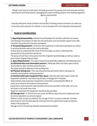 SATYENDRA MISHRA
KAILASH INSTITUTE OF PHARMACY & MANAGEMENT, GIDA, GORAKHPUR
INDUSTRIAL PHARMACY-II
2
Design and construct a pilot plant including provisions for process and environmental controls,
cleaning and sanitizing systems, packaging and waste handling systems, and meeting regulatory
agency requirements
Evaluate pilot plant results (product and process) including process Economics to make any
corrections and a decision on whether or not to proceed with a full scale plant development.

1. Reporting Responsibility-: Research and development and their staff who formulates
and develops the product can take into the production and can provide support even after
transition into production has been completed.
2. Personnel Requirement-: Scientists with experience in pilot plant operations as well as
in actual production area are the most preferable.
As they have to understand the intent of the formulator as well as understand the
perspective of the production personnel.
The group should have some personnel with engineering knowledge as well as scale up
also involves engineering principles.
3. Space Requirements-: The space requirements generally categories into following areas.
(a) Administration and information process-: Adequate office and desk space should
be provided for both scientist and technicians.
The space should be adjacent to the working area.
(b) Physical testing area-: This area should provide permanent bench top space for
routinely used physical- testing equipment.
(c) Standard pilot-plant equipment floor space-: Discreet pilot plant space, where the
equipment needed for manufacturing all types of dosage form is located.
Sized and full scale production equipment is essential in evaluating the effects of
scale-up of research formulations and processes.
Equipments used should be made portable where ever possible so that after use it can
be stored in the small store room.
Space for cleaning of the equipment should be also provided.
(d) Storage Area-: It should have two areas divided as approved and unapproved area
for active ingredient as well as Excipient.
Different areas should provided for the storage of the in-process materials, finished
bulk products from the pilot-plant & materials from the experimental scale-up batches
made in the production.
Storage area for the packing material should also be provided.
General considerations
 