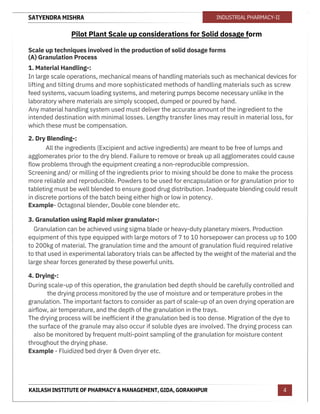 SATYENDRA MISHRA
KAILASH INSTITUTE OF PHARMACY & MANAGEMENT, GIDA, GORAKHPUR
INDUSTRIAL PHARMACY-II
4
Pilot Plant Scale up considerations for Solid dosage form
Scale up techniques involved in the production of solid dosage forms
(A) Granulation Process
1. Material Handling-:
In large scale operations, mechanical means of handling materials such as mechanical devices for
lifting and tilting drums and more sophisticated methods of handling materials such as screw
feed systems, vacuum loading systems, and metering pumps become necessary unlike in the
laboratory where materials are simply scooped, dumped or poured by hand.
Any material handling system used must deliver the accurate amount of the ingredient to the
intended destination with minimal losses. Lengthy transfer lines may result in material loss, for
which these must be compensation.
2. Dry Blending-:
All the ingredients (Excipient and active ingredients) are meant to be free of lumps and
agglomerates prior to the dry blend. Failure to remove or break up all agglomerates could cause
flow problems through the equipment creating a non-reproducible compression.
Screening and/ or milling of the ingredients prior to mixing should be done to make the process
more reliable and reproducible. Powders to be used for encapsulation or for granulation prior to
tableting must be well blended to ensure good drug distribution. Inadequate blending could result
in discrete portions of the batch being either high or low in potency.
Example- Octagonal blender, Double cone blender etc.
3. Granulation using Rapid mixer granulator-:
Granulation can be achieved using sigma blade or heavy-duty planetary mixers. Production
equipment of this type equipped with large motors of 7 to 10 horsepower can process up to 100
to 200kg of material. The granulation time and the amount of granulation fluid required relative
to that used in experimental laboratory trials can be affected by the weight of the material and the
large shear forces generated by these powerful units.
4. Drying-:
During scale-up of this operation, the granulation bed depth should be carefully controlled and
the drying process monitored by the use of moisture and or temperature probes in the
granulation. The important factors to consider as part of scale-up of an oven drying operation are
airflow, air temperature, and the depth of the granulation in the trays.
The drying process will be inefficient if the granulation bed is too dense. Migration of the dye to
the surface of the granule may also occur if soluble dyes are involved. The drying process can
also be monitored by frequent multi-point sampling of the granulation for moisture content
throughout the drying phase.
Example - Fluidized bed dryer & Oven dryer etc.
 