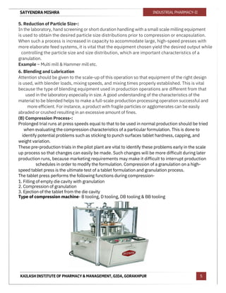 SATYENDRA MISHRA
KAILASH INSTITUTE OF PHARMACY & MANAGEMENT, GIDA, GORAKHPUR
INDUSTRIAL PHARMACY-II
5
5. Reduction of Particle Size-:
In the laboratory, hand screening or short duration handling with a small scale milling equipment
is used to obtain the desired particle size distributions prior to compression or encapsulation.
When such a process is increased in capacity to accommodate large, high-speed presses with
more elaborate feed systems, it is vital that the equipment chosen yield the desired output while
controlling the particle size and size distribution, which are important characteristics of a
granulation.
Example – Multi mill & Hammer mill etc.
6. Blending and Lubrication
Attention should be given to the scale-up of this operation so that equipment of the right design
is used, with blender loads, mixing speeds, and mixing times properly established. This is vital
because the type of blending equipment used in production operations are different from that
used in the laboratory especially in size. A good understanding of the characteristics of the
material to be blended helps to make a full-scale production processing operation successful and
more efficient. For instance, a product with fragile particles or agglomerates can be easily
abraded or crushed resulting in an excessive amount of fines.
(B) Compression Process-:
Prolonged trial runs at press speeds equal to that to be used in normal production should be tried
when evaluating the compression characteristics of a particular formulation. This is done to
identify potential problems such as sticking to punch surfaces tablet hardness, capping, and
weight variation.
These pre-production trials in the pilot plant are vital to identify these problems early in the scale
up process so that changes can easily be made. Such changes will be more difficult during later
production runs, because marketing requirements may make it difficult to interrupt production
schedules in order to modify the formulation. Compression of a granulation on a high-
speed tablet press is the ultimate test of a tablet formulation and granulation process.
The tablet press performs the following functions during compression-
1. Filling of empty die cavity with granulation
2. Compression of granulation
3. Ejection of the tablet from the die cavity
Type of compression machine- B tooling, D tooling, DB tooling & BB tooling
 