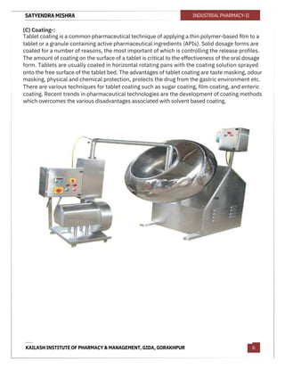 SATYENDRA MISHRA
KAILASH INSTITUTE OF PHARMACY & MANAGEMENT, GIDA, GORAKHPUR
INDUSTRIAL PHARMACY-II
6
(C) Coating-:
Tablet coating is a common pharmaceutical technique of applying a thin polymer-based ﬁlm to a
tablet or a granule containing active pharmaceutical ingredients (APIs). Solid dosage forms are
coated for a number of reasons, the most important of which is controlling the release profiles.
The amount of coating on the surface of a tablet is critical to the effectiveness of the oral dosage
form. Tablets are usually coated in horizontal rotating pans with the coating solution sprayed
onto the free surface of the tablet bed. The advantages of tablet coating are taste masking, odour
masking, physical and chemical protection, protects the drug from the gastric environment etc.
There are various techniques for tablet coating such as sugar coating, film coating, and enteric
coating. Recent trends in pharmaceutical technologies are the development of coating methods
which overcomes the various disadvantages associated with solvent based coating.
 