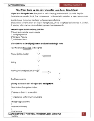 SATYENDRA MISHRA
KAILASH INSTITUTE OF PHARMACY & MANAGEMENT, GIDA, GORAKHPUR
INDUSTRIAL PHARMACY-II
7
Pilot Plant Scale up considerations for Liquid oral dosage form
Liquid oral dosage forms-: The physical form of a drug product that is pourable displays
Newtonian or pseudo plastic flow behavior and conforms to its container at room temperature.
Liquid dosage forms may be dispersed systems or solutions.
In dispersed systems there are two or more phases, where one phase is distributed in another.
A solution refers two or more substances mixed homogeneously.
Steps of liquid manufacturing process
Planning of material requirements
Liquid preparation
Filling and Packing
Quality assurance
General flow chart for preparation of liquid oral dosage form
Raw Materials Measured and weighed
Mixing Distilled water
Filling
Packing Finished products storage
Quality Assurance
Quality assurance test for liquid oral dosage form

Dissolution of drugs in solution

Potency of drugs in suspension

Temperature uniformity in emulsions

Microbiological control

Product uniformity

Final volume

Stability
 