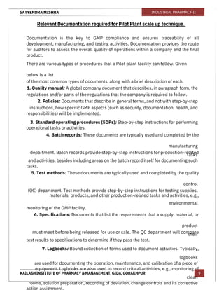 SATYENDRA MISHRA
KAILASH INSTITUTE OF PHARMACY & MANAGEMENT, GIDA, GORAKHPUR
INDUSTRIAL PHARMACY-II
9
Relevant Documentation required for Pilot Plant scale up technique.
Documentation is the key to GMP compliance and ensures traceability of all
development, manufacturing, and testing activities. Documentation provides the route
for auditors to assess the overall quality of operations within a company and the final
product.
There are various types of procedures that a Pilot plant facility can follow. Given
below is a list
of the most common types of documents, along with a brief description of each.
1. Quality manual: A global company document that describes, in paragraph form, the
regulations and/or parts of the regulations that the company is required to follow.
2. Policies: Documents that describe in general terms, and not with step-by-step
instructions, how specific GMP aspects (such as security, documentation, health, and
responsibilities) will be implemented.
3. Standard operating procedures (SOPs): Step-by-step instructions for performing
operational tasks or activities.
4. Batch records: These documents are typically used and completed by the
manufacturing
department. Batch records provide step-by-step instructions for production-related
tasks
and activities, besides including areas on the batch record itself for documenting such
tasks.
5. Test methods: These documents are typically used and completed by the quality
control
(QC) department. Test methods provide step-by-step instructions for testing supplies,
materials, products, and other production-related tasks and activities, e.g.,
environmental
monitoring of the GMP facility.
6. Specifications: Documents that list the requirements that a supply, material, or
product
must meet before being released for use or sale. The QC department will compare
their
test results to specifications to determine if they pass the test.
7. Logbooks: Bound collection of forms used to document activities. Typically,
logbooks
are used for documenting the operation, maintenance, and calibration of a piece of
equipment. Logbooks are also used to record critical activities, e.g., monitoring of
clean
rooms, solution preparation, recording of deviation, change controls and its corrective
action assignment.
 