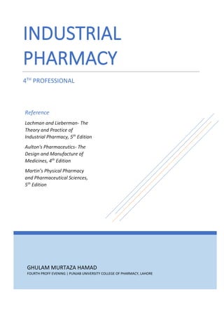 GHULAM MURTAZA HAMAD
FOURTH PROFF EVENING | PUNJAB UNIVERSITY COLLEGE OF PHARMACY, LAHORE
INDUSTRIAL
PHARMACY
4TH
PROFESSIONAL
Reference
Lachman and Lieberman- The
Theory and Practice of
Industrial Pharmacy, 5th
Edition
Aulton's Pharmaceutics- The
Design and Manufacture of
Medicines, 4th
Edition
Martin’s Physical Pharmacy
and Pharmaceutical Sciences,
5th
Edition
 