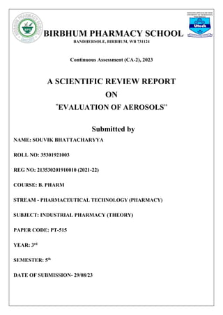 BIRBHUM PHARMACY SCHOOL
BANDHERSOLE, BIRBHUM, WB 731124
Continuous Assessment (CA-2), 2023
A SCIENTIFIC REVIEW REPORT
ON
“
EVALUATION OF AEROSOLS”
Submitted by
NAME: SOUVIK BHATTACHARYYA
ROLL NO: 35301921003
REG NO: 213530201910010 (2021-22)
COURSE: B. PHARM
STREAM - PHARMACEUTICAL TECHNOLOGY (PHARMACY)
SUBJECT: INDUSTRIAL PHARMACY (THEORY)
PAPER CODE: PT-515
YEAR: 3rd
SEMESTER: 5th
DATE OF SUBMISSION- 29/08/23
 