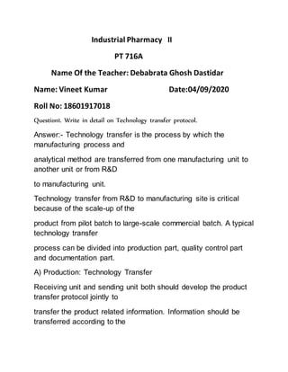 Industrial Pharmacy II
PT 716A
Name Of the Teacher: Debabrata Ghosh Dastidar
Name: Vineet Kumar Date:04/09/2020
Roll No: 18601917018
Question1. Write in detail on Technology transfer protocol.
Answer:- Technology transfer is the process by which the
manufacturing process and
analytical method are transferred from one manufacturing unit to
another unit or from R&D
to manufacturing unit.
Technology transfer from R&D to manufacturing site is critical
because of the scale-up of the
product from pilot batch to large-scale commercial batch. A typical
technology transfer
process can be divided into production part, quality control part
and documentation part.
A) Production: Technology Transfer
Receiving unit and sending unit both should develop the product
transfer protocol jointly to
transfer the product related information. Information should be
transferred according to the
 