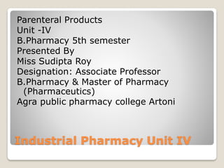 Industrial Pharmacy Unit IV
Parenteral Products
Unit -IV
B.Pharmacy 5th semester
Presented By
Miss Sudipta Roy
Designation: Associate Professor
B.Pharmacy & Master of Pharmacy
(Pharmaceutics)
Agra public pharmacy college Artoni
 