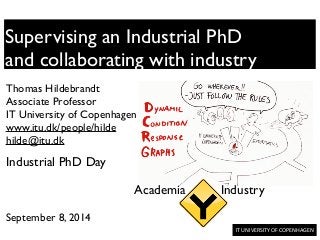 IT	
  UNIVERSITY	
  OF	
  COPENHAGEN	
  	
  
Supervising an Industrial PhD	

and collaborating with industry
Thomas Hildebrandt	

Associate Professor	

IT University of Copenhagen	

www.itu.dk/people/hilde	

hilde@itu.dk	

!
!
!
!
!
September 8, 2014	

Industrial PhD Day
Academia Industry
 